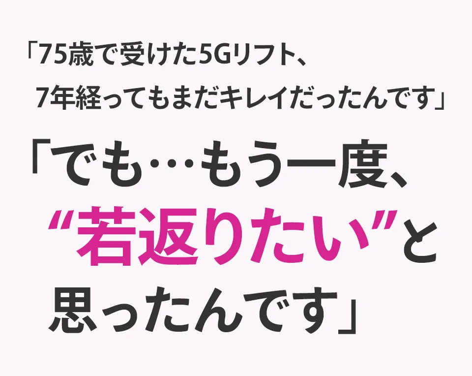 「75歳で受けた5Gリフト、  7年経ってもまだキレイだったんです」「でも…もう一度、"若返りたい"と思ったんです」