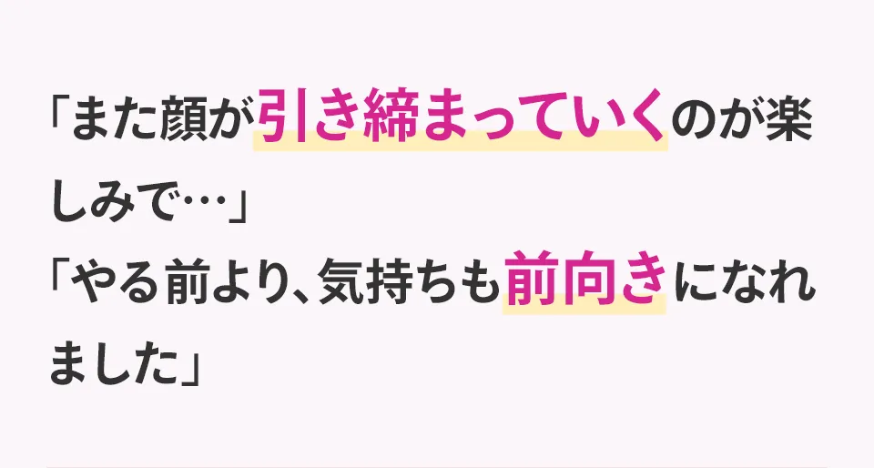 「また顔が引き締まっていくのが楽しみで…」「やる前より、気持ちも前向きになれました」