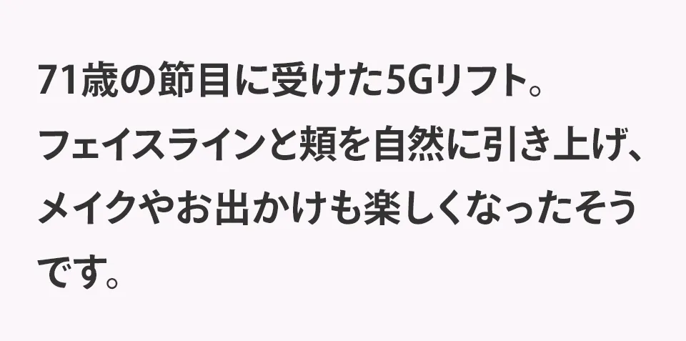 71歳の節目に受けた5Gリフト。フェイスラインと頬を自然に引き上げ、メイクやお出かけも楽しくなったそうです。